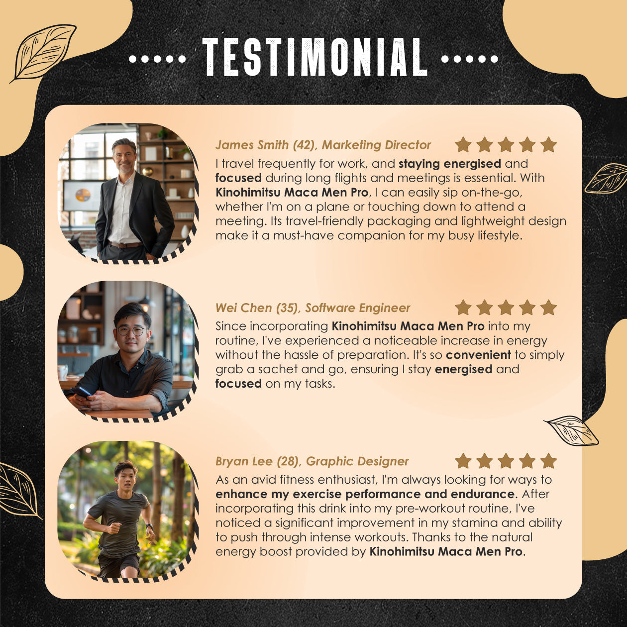 Testimonial feedback for Kinohimitsu Maca Men Pro product. Images of three men: a marketing director, software engineer, and graphic designer, each sharing positive experiences. Emphasizing increased energy, convenience, and enhanced performance. Star ratings accompany each testimonial, supporting benefits of the product for a busy lifestyle and exercise routines. Testimonials for Kinohimitsu Maca Men Pro featuring positive reviews from a marketing director, software engineer, and graphic designer highlight